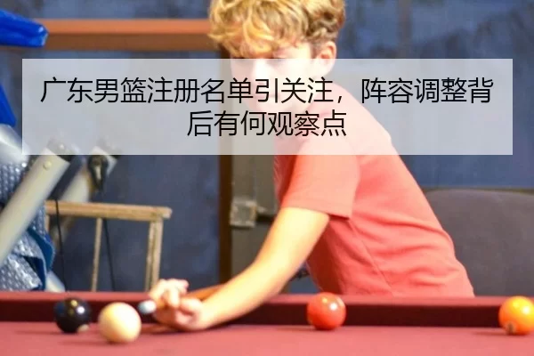 广东男篮注册名单引关注，阵容调整背后有何观察点