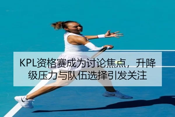 KPL资格赛成为讨论焦点，升降级压力与队伍选择引发关注
